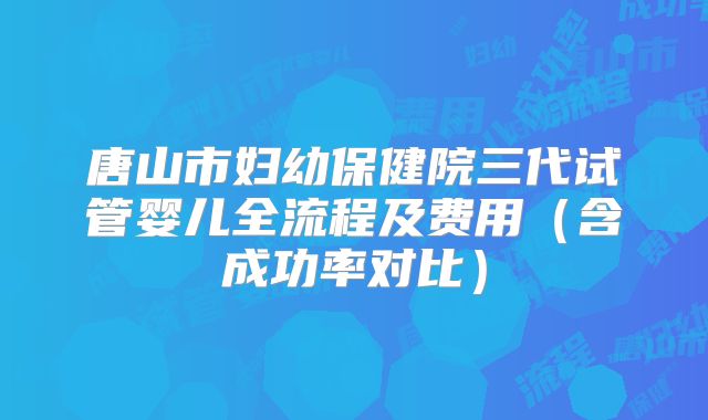 唐山市妇幼保健院三代试管婴儿全流程及费用（含成功率对比）
