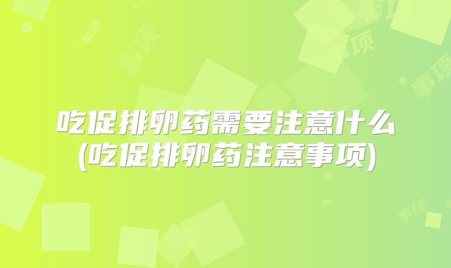 吃促排卵药需要注意什么(吃促排卵药注意事项)