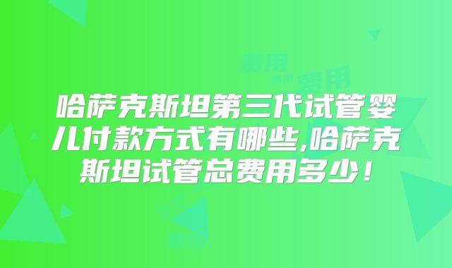 哈萨克斯坦第三代试管婴儿付款方式有哪些,哈萨克斯坦试管总费用多少!