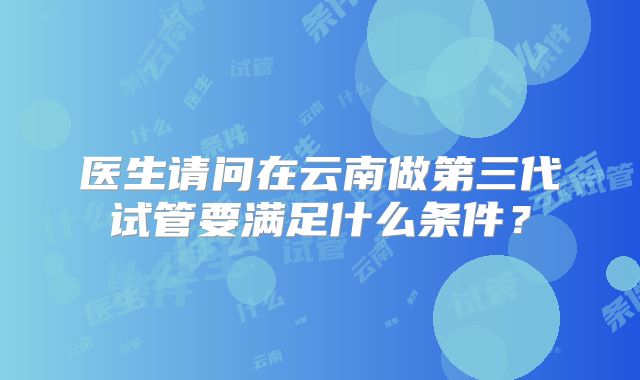 医生请问在云南做第三代试管要满足什么条件?