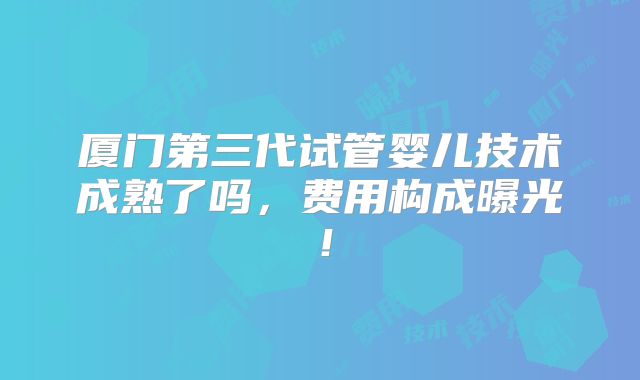 厦门第三代试管婴儿技术成熟了吗，费用构成曝光！