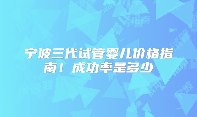 宁波三代试管婴儿价格指南！成功率是多少