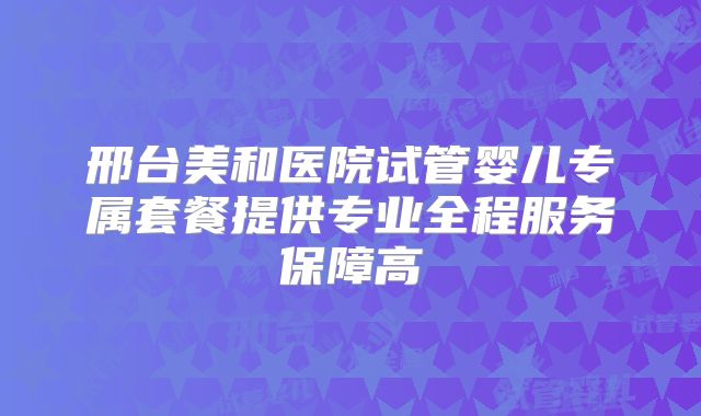 邢台美和医院试管婴儿专属套餐提供专业全程服务保障高