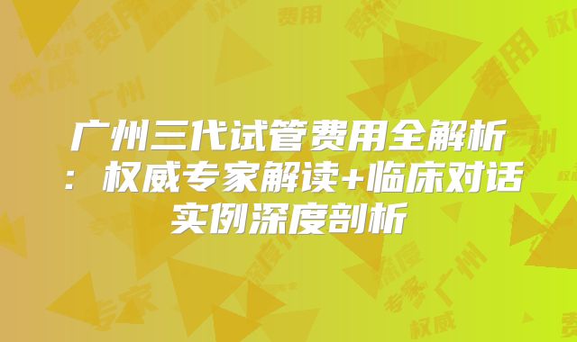 广州三代试管费用全解析：权威专家解读+临床对话实例深度剖析