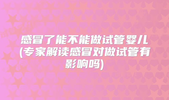 感冒了能不能做试管婴儿(专家解读感冒对做试管有影响吗)