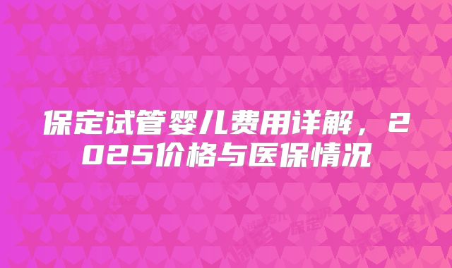保定试管婴儿费用详解，2025价格与医保情况