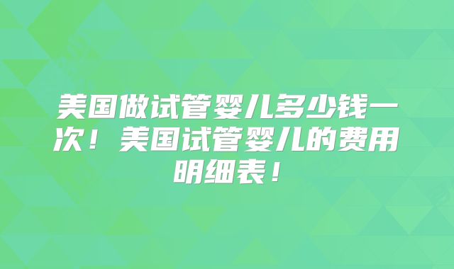 美国做试管婴儿多少钱一次！美国试管婴儿的费用明细表！
