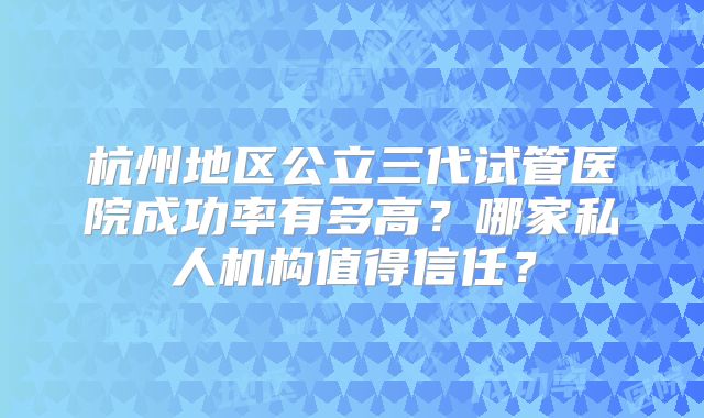 杭州地区公立三代试管医院成功率有多高？哪家私人机构值得信任？