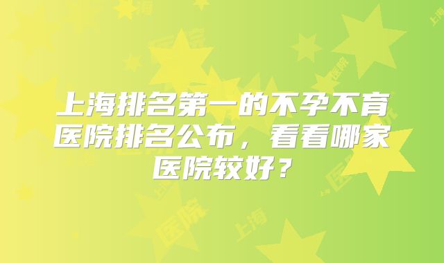 上海排名第一的不孕不育医院排名公布，看看哪家医院较好？