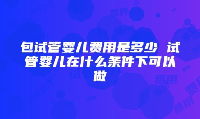 包试管婴儿费用是多少 试管婴儿在什么条件下可以做