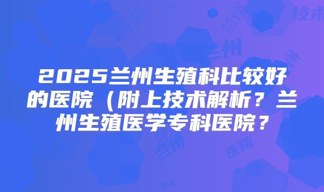 2025兰州生殖科比较好的医院（附上技术解析？兰州生殖医学专科医院？