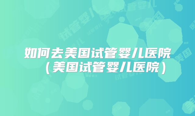 如何去美国试管婴儿医院（美国试管婴儿医院）