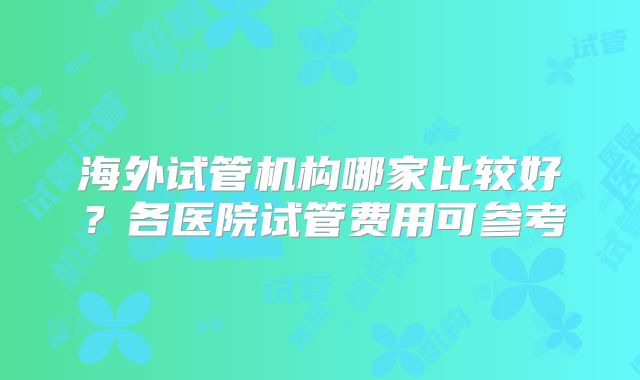海外试管机构哪家比较好？各医院试管费用可参考