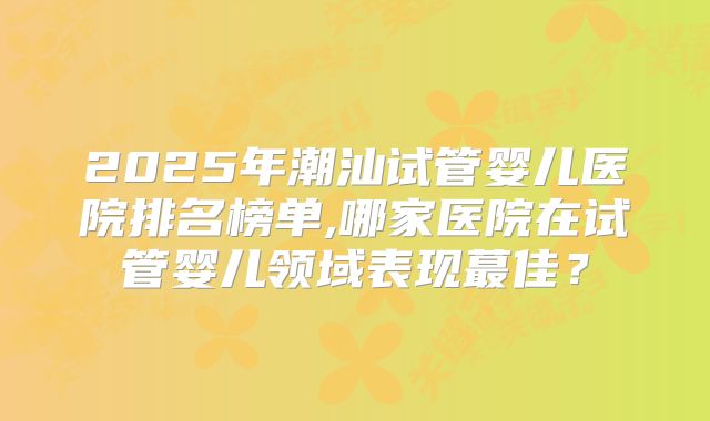 2025年潮汕试管婴儿医院排名榜单,哪家医院在试管婴儿领域表现蕞佳？