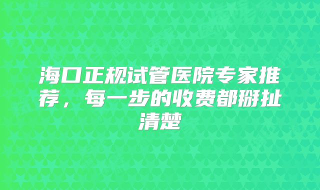 海口正规试管医院专家推荐,每一步的收费都掰扯清楚