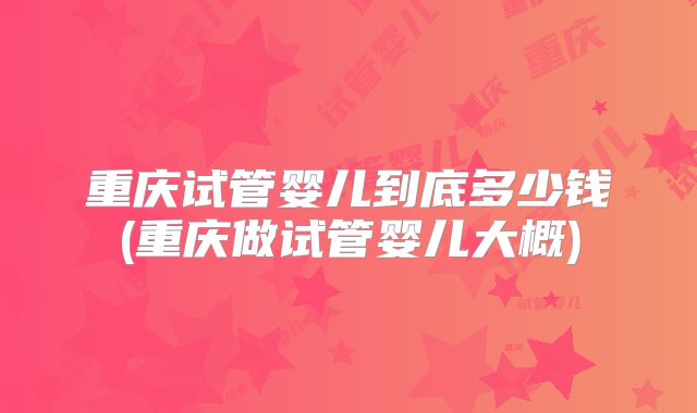 重庆试管婴儿到底多少钱(重庆做试管婴儿大概)