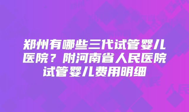 郑州有哪些三代试管婴儿医院？附河南省人民医院试管婴儿费用明细
