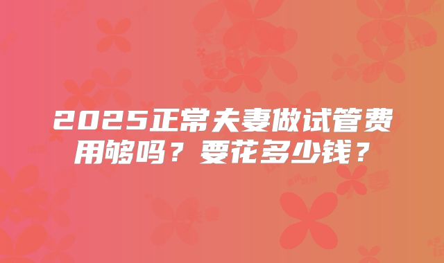 2025正常夫妻做试管费用够吗？要花多少钱？