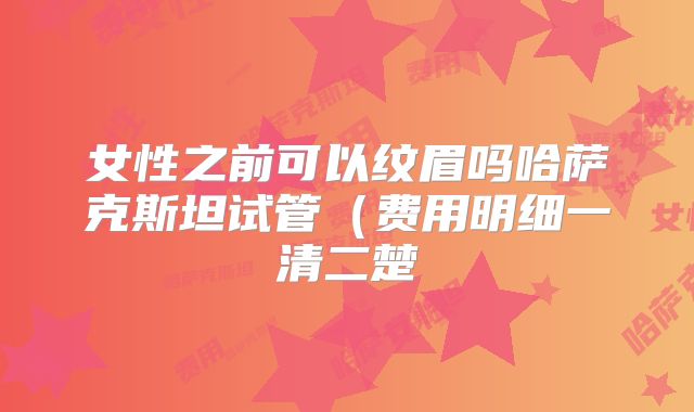 女性之前可以纹眉吗哈萨克斯坦试管（费用明细一清二楚