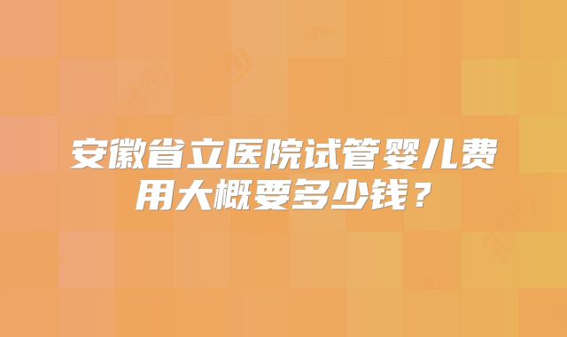 安徽省立医院试管婴儿费用大概要多少钱？