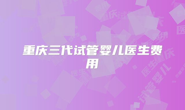 重庆三代试管婴儿医生费用