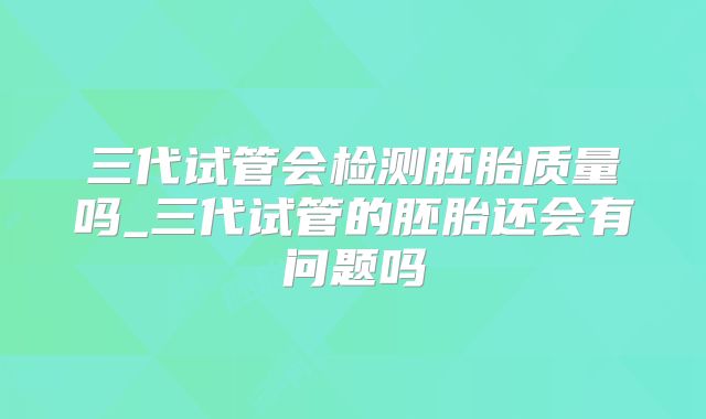 三代试管会检测胚胎质量吗_三代试管的胚胎还会有问题吗