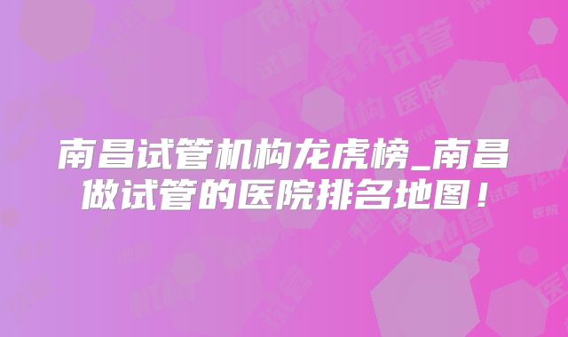 南昌试管机构龙虎榜_南昌做试管的医院排名地图!