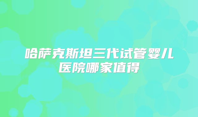 哈萨克斯坦三代试管婴儿医院哪家值得