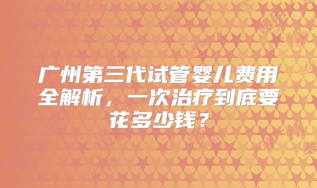 广州第三代试管婴儿费用全解析,一次治疗到底要花多少钱?