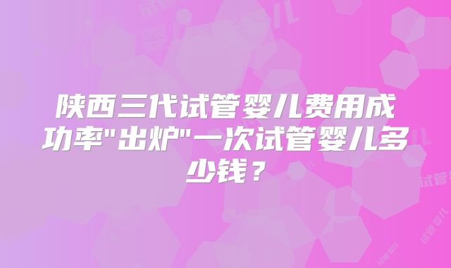 陕西三代试管婴儿费用成功率"出炉"一次试管婴儿多少钱？