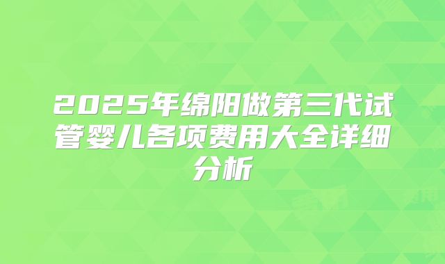 2025年绵阳做第三代试管婴儿各项费用大全详细分析