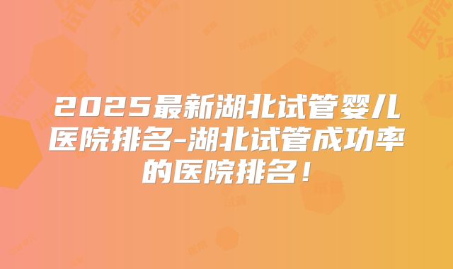 2025最新湖北试管婴儿医院排名-湖北试管成功率的医院排名！