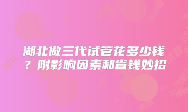 湖北做三代试管花多少钱？附影响因素和省钱妙招