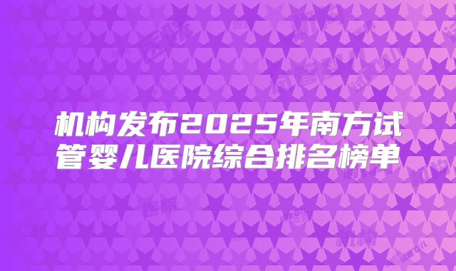 机构发布2025年南方试管婴儿医院综合排名榜单