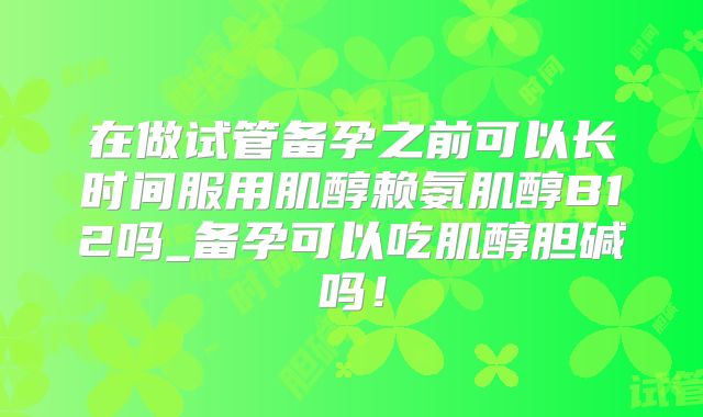 在做试管备孕之前可以长时间服用肌醇赖氨肌醇B12吗_备孕可以吃肌醇胆碱吗!