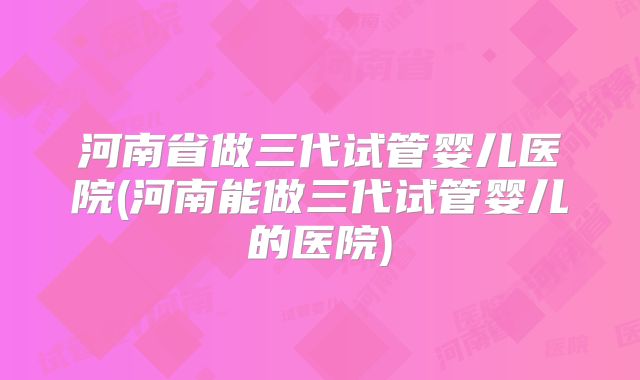 河南省做三代试管婴儿医院(河南能做三代试管婴儿的医院)
