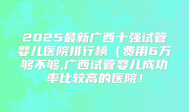 2025最新广西十强试管婴儿医院排行榜（费用6万够不够,广西试管婴儿成功率比较高的医院！