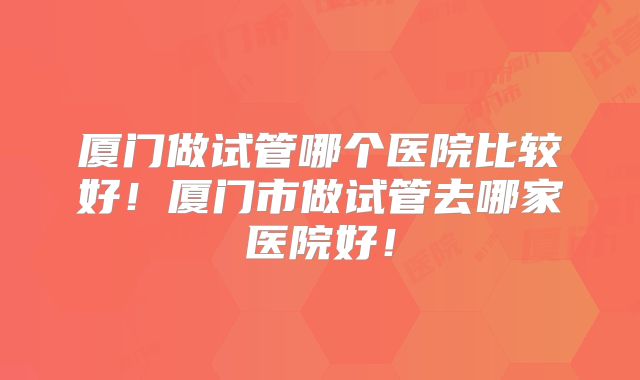 厦门做试管哪个医院比较好！厦门市做试管去哪家医院好！