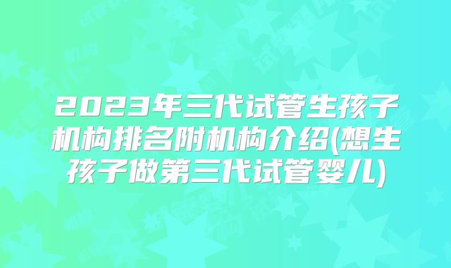 2023年三代试管生孩子机构排名附机构介绍(想生孩子做第三代试管婴儿)