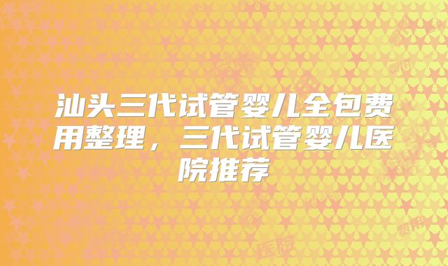 汕头三代试管婴儿全包费用整理,三代试管婴儿医院推荐
