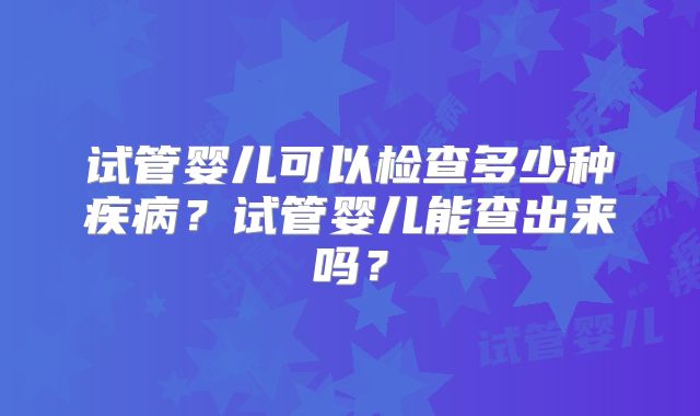 试管婴儿可以检查多少种疾病？试管婴儿能查出来吗？