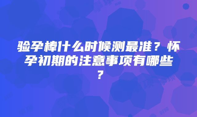 验孕棒什么时候测最准？怀孕初期的注意事项有哪些？