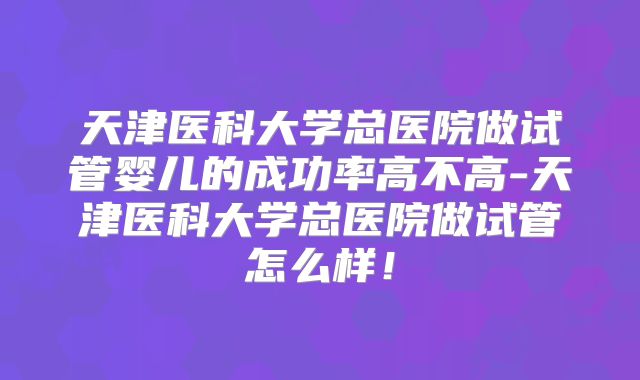天津医科大学总医院做试管婴儿的成功率高不高-天津医科大学总医院做试管怎么样！