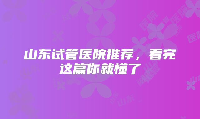 山东试管医院推荐,看完这篇你就懂了
