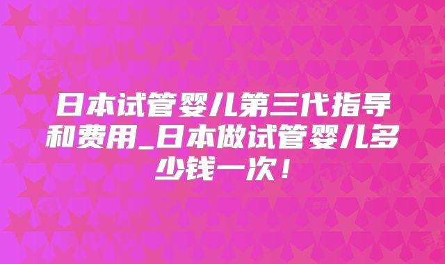 日本试管婴儿第三代指导和费用_日本做试管婴儿多少钱一次！