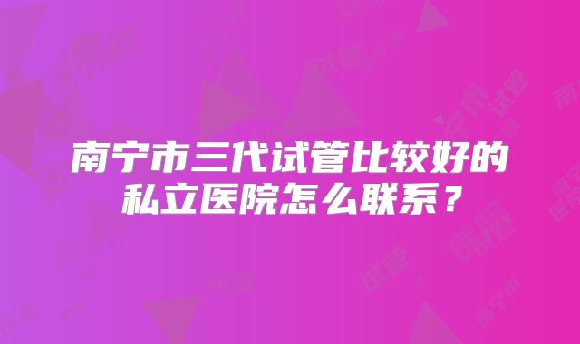 南宁市三代试管比较好的私立医院怎么联系？