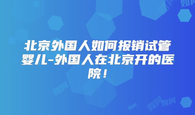 北京外国人如何报销试管婴儿-外国人在北京开的医院!