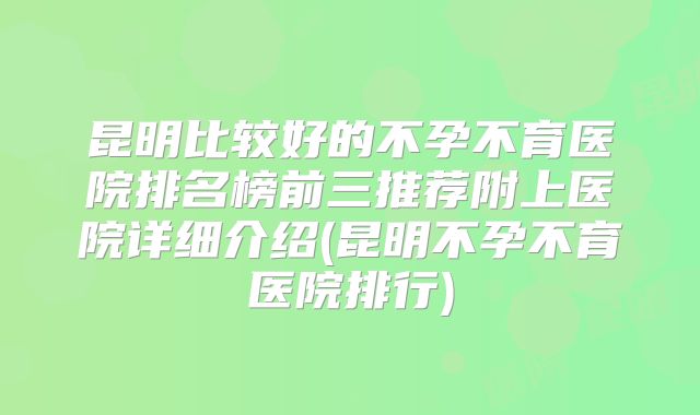 昆明比较好的不孕不育医院排名榜前三推荐附上医院详细介绍(昆明不孕不育医院排行)