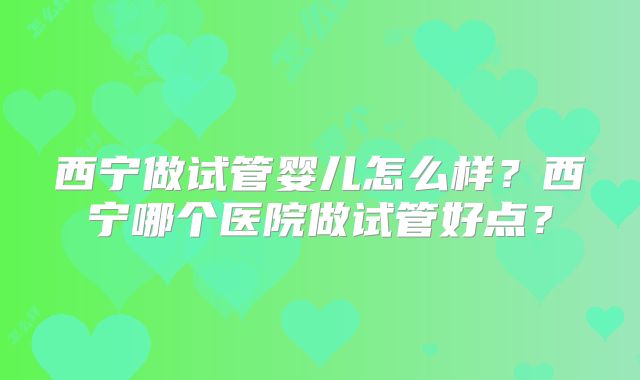 西宁做试管婴儿怎么样？西宁哪个医院做试管好点？