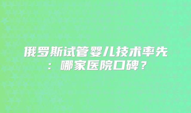 俄罗斯试管婴儿技术率先：哪家医院口碑？